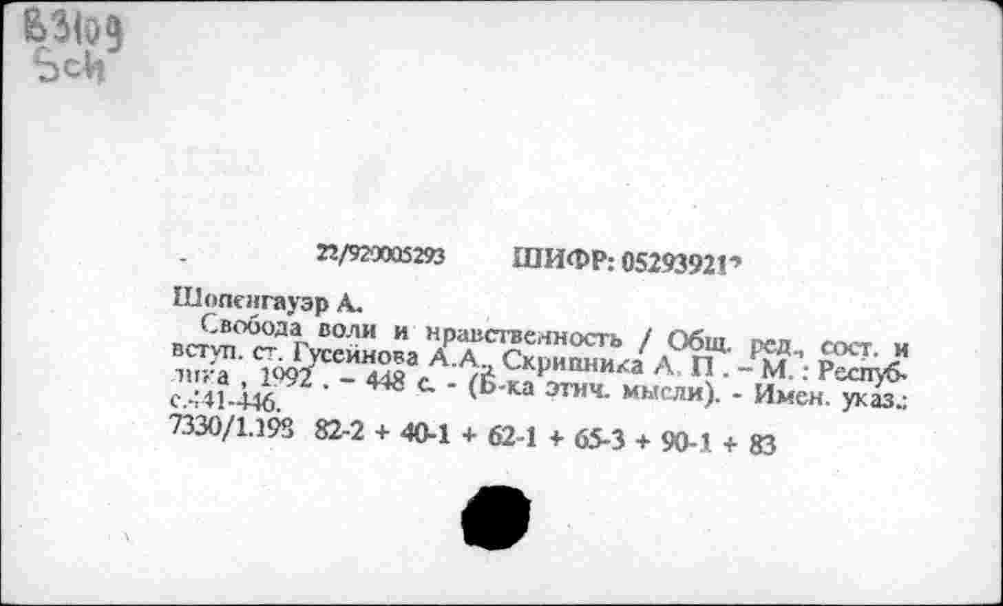 ﻿63(09 ЬсЬ
22/929005293 ШИФР: 05293921 *
Шопенгауэр А.
Свобода воли и вступ. ст. Гусейнова лика , 1992 . - 448 < с.441-446.
7330/1.198 82-2 + 40-1 + 62-1 + 65-3 + 90-1 + 83
нравственность / Общ. ред., сост. и А. А., Скрипника А, П . - М.: Респуб-•_ - (Б-ка этич. мысли). - Имен, указ.: